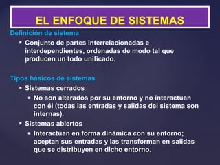 Definición de sistema
 Conjunto de partes interrelacionadas e
interdependientes, ordenadas de modo tal que
producen un todo unificado.
Tipos básicos de sistemas
 Sistemas cerrados
 No son alterados por su entorno y no interactuan
con él (todas las entradas y salidas del sistema son
internas).
 Sistemas abiertos
 Interactúan en forma dinámica con su entorno;
aceptan sus entradas y las transforman en salidas
que se distribuyen en dicho entorno.
EL ENFOQUE DE SISTEMAS
 
