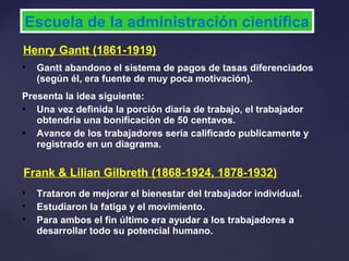 Henry Gantt (1861-1919)
Escuela de la administración científica
 Gantt abandono el sistema de pagos de tasas diferenciados
(según él, era fuente de muy poca motivación).
Presenta la idea siguiente:
 Una vez definida la porción diaria de trabajo, el trabajador
obtendría una bonificación de 50 centavos.
 Avance de los trabajadores sería calificado publicamente y
registrado en un diagrama.
Frank & Lilian Gilbreth (1868-1924, 1878-1932)
 Trataron de mejorar el bienestar del trabajador individual.
 Estudiaron la fatiga y el movimiento.
 Para ambos el fin último era ayudar a los trabajadores a
desarrollar todo su potencial humano.
 