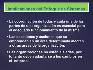  La coordinación de todas y cada una de las
partes de una organización es esencial para
el adecuado funcionamiento de la misma.
 Las decisiones y acciones que se
emprenden en un área determinada afectan
a otras áreas de la organización.
 Las organizaciones no están aisladas, por
lo tanto deben adaptarse a los cambios en
el entorno.
Implicaciones del Enfoque de Sistemas
 