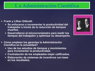  Frank y Lillian Gilbreth
 Se enfocaron a incrementar la productividad del
trabajador a través de la reducción de tiempos
muertos.
 Desarrollaron el microcronómetro para medir los
tiempos del trabajador y optimizar su desempeño.
 Cómo emplean los gerentes la Administración
Científica en la actualidad?
 Uso de los estudios de tiempos y movimientos
para incrementar la productividad.
 Contratación de los empleados mejor calificados.
 Elaboración de sistemas de incentivos con base
en los resultados.
L a Administración Científica
 