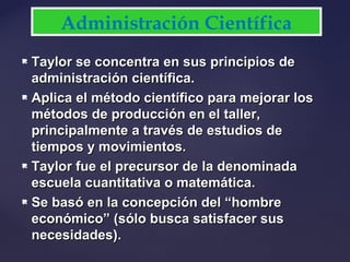  Taylor se concentra en sus principios deTaylor se concentra en sus principios de
administración científica.administración científica.
 Aplica el método científico para mejorar losAplica el método científico para mejorar los
métodos de producción en el taller,métodos de producción en el taller,
principalmente a través de estudios deprincipalmente a través de estudios de
tiempos y movimientos.tiempos y movimientos.
 Taylor fue el precursor de la denominadaTaylor fue el precursor de la denominada
escuela cuantitativa o matemática.escuela cuantitativa o matemática.
 Se basó en la concepción del “hombreSe basó en la concepción del “hombre
económico” (sólo busca satisfacer suseconómico” (sólo busca satisfacer sus
necesidades).necesidades).
Administración Científica
 