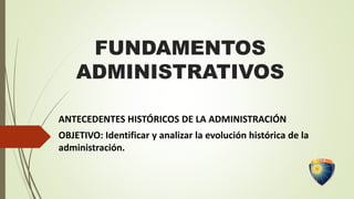 FUNDAMENTOS
ADMINISTRATIVOS
ANTECEDENTES HISTÓRICOS DE LA ADMINISTRACIÓN
OBJETIVO: Identificar y analizar la evolución histórica de la
administración.
 