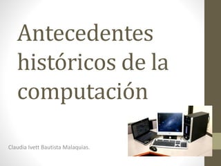 Antecedentes 
históricos de la 
computación 
Claudia Ivett Bautista Malaquias. 
 