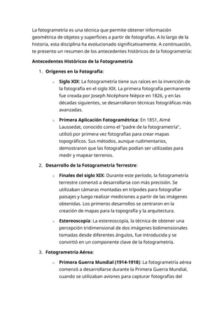 La fotogrametría es una técnica que permite obtener información
geométrica de objetos y superficies a partir de fotografías. A lo largo de la
historia, esta disciplina ha evolucionado significativamente. A continuación,
te presento un resumen de los antecedentes históricos de la fotogrametría:
Antecedentes Históricos de la Fotogrametría
1. Orígenes en la Fotografía:
o Siglo XIX: La fotogrametría tiene sus raíces en la invención de
la fotografía en el siglo XIX. La primera fotografía permanente
fue creada por Joseph Nicéphore Niépce en 1826, y en las
décadas siguientes, se desarrollaron técnicas fotográficas más
avanzadas.
o Primera Aplicación Fotogramétrica: En 1851, Aimé
Laussedat, conocido como el "padre de la fotogrametría",
utilizó por primera vez fotografías para crear mapas
topográficos. Sus métodos, aunque rudimentarios,
demostraron que las fotografías podían ser utilizadas para
medir y mapear terrenos.
2. Desarrollo de la Fotogrametría Terrestre:
o Finales del siglo XIX: Durante este período, la fotogrametría
terrestre comenzó a desarrollarse con más precisión. Se
utilizaban cámaras montadas en trípodes para fotografiar
paisajes y luego realizar mediciones a partir de las imágenes
obtenidas. Los primeros desarrollos se centraron en la
creación de mapas para la topografía y la arquitectura.
o Estereoscopía: La estereoscopía, la técnica de obtener una
percepción tridimensional de dos imágenes bidimensionales
tomadas desde diferentes ángulos, fue introducida y se
convirtió en un componente clave de la fotogrametría.
3. Fotogrametría Aérea:
o Primera Guerra Mundial (1914-1918): La fotogrametría aérea
comenzó a desarrollarse durante la Primera Guerra Mundial,
cuando se utilizaban aviones para capturar fotografías del
 