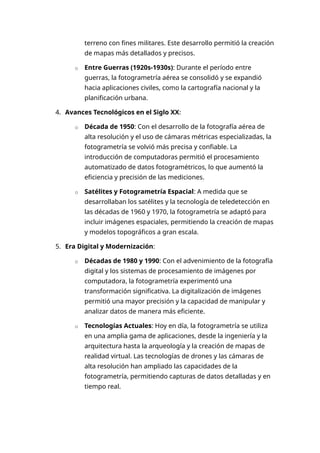terreno con fines militares. Este desarrollo permitió la creación
de mapas más detallados y precisos.
o Entre Guerras (1920s-1930s): Durante el período entre
guerras, la fotogrametría aérea se consolidó y se expandió
hacia aplicaciones civiles, como la cartografía nacional y la
planificación urbana.
4. Avances Tecnológicos en el Siglo XX:
o Década de 1950: Con el desarrollo de la fotografía aérea de
alta resolución y el uso de cámaras métricas especializadas, la
fotogrametría se volvió más precisa y confiable. La
introducción de computadoras permitió el procesamiento
automatizado de datos fotogramétricos, lo que aumentó la
eficiencia y precisión de las mediciones.
o Satélites y Fotogrametría Espacial: A medida que se
desarrollaban los satélites y la tecnología de teledetección en
las décadas de 1960 y 1970, la fotogrametría se adaptó para
incluir imágenes espaciales, permitiendo la creación de mapas
y modelos topográficos a gran escala.
5. Era Digital y Modernización:
o Décadas de 1980 y 1990: Con el advenimiento de la fotografía
digital y los sistemas de procesamiento de imágenes por
computadora, la fotogrametría experimentó una
transformación significativa. La digitalización de imágenes
permitió una mayor precisión y la capacidad de manipular y
analizar datos de manera más eficiente.
o Tecnologías Actuales: Hoy en día, la fotogrametría se utiliza
en una amplia gama de aplicaciones, desde la ingeniería y la
arquitectura hasta la arqueología y la creación de mapas de
realidad virtual. Las tecnologías de drones y las cámaras de
alta resolución han ampliado las capacidades de la
fotogrametría, permitiendo capturas de datos detalladas y en
tiempo real.
 