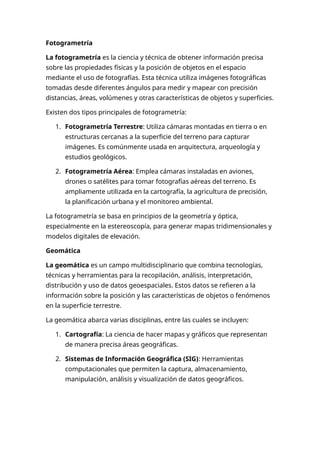 Fotogrametría
La fotogrametría es la ciencia y técnica de obtener información precisa
sobre las propiedades físicas y la posición de objetos en el espacio
mediante el uso de fotografías. Esta técnica utiliza imágenes fotográficas
tomadas desde diferentes ángulos para medir y mapear con precisión
distancias, áreas, volúmenes y otras características de objetos y superficies.
Existen dos tipos principales de fotogrametría:
1. Fotogrametría Terrestre: Utiliza cámaras montadas en tierra o en
estructuras cercanas a la superficie del terreno para capturar
imágenes. Es comúnmente usada en arquitectura, arqueología y
estudios geológicos.
2. Fotogrametría Aérea: Emplea cámaras instaladas en aviones,
drones o satélites para tomar fotografías aéreas del terreno. Es
ampliamente utilizada en la cartografía, la agricultura de precisión,
la planificación urbana y el monitoreo ambiental.
La fotogrametría se basa en principios de la geometría y óptica,
especialmente en la estereoscopía, para generar mapas tridimensionales y
modelos digitales de elevación.
Geomática
La geomática es un campo multidisciplinario que combina tecnologías,
técnicas y herramientas para la recopilación, análisis, interpretación,
distribución y uso de datos geoespaciales. Estos datos se refieren a la
información sobre la posición y las características de objetos o fenómenos
en la superficie terrestre.
La geomática abarca varias disciplinas, entre las cuales se incluyen:
1. Cartografía: La ciencia de hacer mapas y gráficos que representan
de manera precisa áreas geográficas.
2. Sistemas de Información Geográfica (SIG): Herramientas
computacionales que permiten la captura, almacenamiento,
manipulación, análisis y visualización de datos geográficos.
 