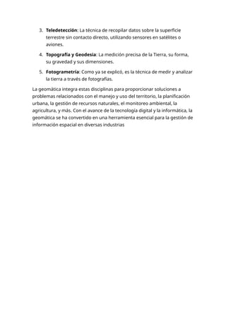 3. Teledetección: La técnica de recopilar datos sobre la superficie
terrestre sin contacto directo, utilizando sensores en satélites o
aviones.
4. Topografía y Geodesia: La medición precisa de la Tierra, su forma,
su gravedad y sus dimensiones.
5. Fotogrametría: Como ya se explicó, es la técnica de medir y analizar
la tierra a través de fotografías.
La geomática integra estas disciplinas para proporcionar soluciones a
problemas relacionados con el manejo y uso del territorio, la planificación
urbana, la gestión de recursos naturales, el monitoreo ambiental, la
agricultura, y más. Con el avance de la tecnología digital y la informática, la
geomática se ha convertido en una herramienta esencial para la gestión de
información espacial en diversas industrias
 