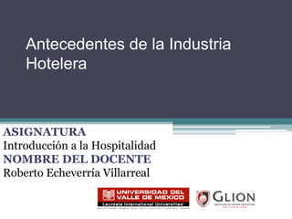 Antecedentes de la Industria Hotelera ASIGNATURA Introducción a la Hospitalidad NOMBRE DEL DOCENTE Roberto Echeverría Villarreal 