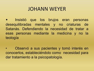 JOHANN WEYER
• Insistió que los brujos eran personas
desequilibradas mentales y no criaturas de
Satanás. Defendiendo la ne...