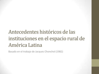Antecedentes históricos de las
instituciones en el espacio rural de
América Latina
Basado en el trabajo de Jacques Chonchol (1982)
 