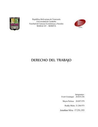 República Bolivariana de Venezuela
Universidad de Carabobo
Facultad de Ciencias Económicas y Sociales
MARACAY – MORITA
DERECHO DEL TRABAJO
Integrantes:
Evert Uzcategui 20.819.236
Mayra Perlaza 20.897.979
Ruddy Maita 21.204.975
Jonathan Silva 17.251.353
 