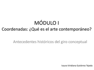 MÓDULO I
Coordenadas: ¿Qué es el arte contemporáneo?
Antecedentes históricos del giro conceptual
Isaura Viridiana Gutiérrez Tejeda
 
