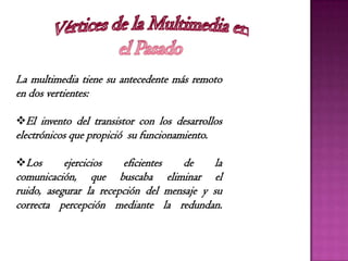 La multimedia tiene su antecedente más remoto
en dos vertientes:
El invento del transistor con los desarrollos
electrónicos que propició su funcionamiento.
Los ejercicios eficientes de la
comunicación, que buscaba eliminar el
ruido, asegurar la recepción del mensaje y su
correcta percepción mediante la redundan.
 