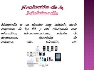 Multimedia es un término muy utilizado desde
comienzos de los 90, y está relacionado con:
informática, telecomunicaciones, edición de
documentos, electrónica de
consumo, cine, televisión, etc.
 