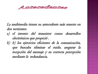 La multimedia tienen su antecedente más remoto en
dos vertientes:
a) el invento del transistor conos desarrollos
electrónicos que propició .
b) b) los ejercicios eficientes de la comunicación,
que buscaba eliminar el ruido, asegurar la
recepción del mensaje y su correcta percepción
mediante la redundancia.
 