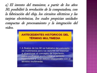 a) El invento del transistor, a partir de los años
50, posibilitó la revolución de la computadora, con
la fabricación del chip, los circuitos eléctricos y las
tarjetas electrónicas, los cuales propician unidades
compactas de procesamiento y la integración del
video.
 