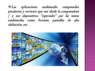 Las aplicaciones multimedia comprenden
productos y servicios que van desde la computadora
( y sus dispositivos “especiales” par las tareas
multimedia, como bocinas, pantallas de alta
definición, etc.
 