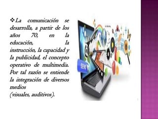 La comunicación se
desarrolla, a partir de los
años 70, en la
educación, la
instrucción, la capacidad y
la publicidad, el concepto
operativo de multimedia.
Por tal razón se entiende
la integración de diversos
medios
(visuales, auditivos).
 