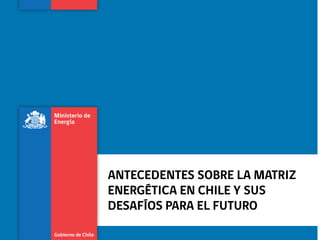 ANTECEDENTES SOBRE LA MATRIZ
ENERGÉTICA EN CHILE Y SUS
DESAFÍOS PARA EL FUTURO

 
