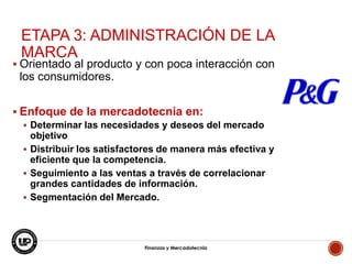 ETAPA 3: ADMINISTRACIÓN DE LA
MARCA

 Orientado al producto y con poca interacción con

los consumidores.
 Enfoque de la mercadotecnia en:
 Determinar las necesidades y deseos del mercado
objetivo
 Distribuir los satisfactores de manera más efectiva y
eficiente que la competencia.
 Seguimiento a las ventas a través de correlacionar
grandes cantidades de información.
 Segmentación del Mercado.

Finanzas y Mercadotecnia

4

 