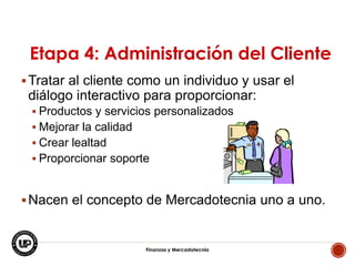 Etapa 4: Administración del Cliente
 Tratar al cliente como un individuo y usar el

diálogo interactivo para proporcionar:
 Productos y servicios personalizados

 Mejorar la calidad
 Crear lealtad
 Proporcionar soporte

 Nacen el concepto de Mercadotecnia uno a uno.

Finanzas y Mercadotecnia

6

 