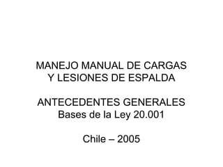 MANEJO MANUAL DE CARGAS
 Y LESIONES DE ESPALDA

ANTECEDENTES GENERALES
   Bases de la Ley 20.001

       Chile – 2005
 