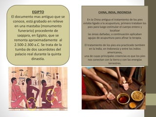 EGIPTO
El documento mas antiguo que se
conoce, está grabado en relieve
en una mastaba (monumento
funerario) procedente de
saqqara, en Egipto, que se
remonta aproximadamente al
2.500-2.300 a.C. Se trata de la
tumba de dos sacerdotes del
palacio real durante la quinta
dinastía.
CHINA, INDIA, INDONESIA
En la China antigua el tratamiento de los pies
estaba ligado a la acupuntura, primero trataban los
pies para luego estimular el cuerpo entero y
localizar
las áreas dañadas; a continuación aplicaban
agujas de acupuntura para afinar la terapia.
El tratamiento de los pies era practicado también
en la India, en Indonesia y entre los indios
americanos,
una de cuyas principales creencias es que los pies
nos conectan con la tierra y con las energías
terrestres.
 