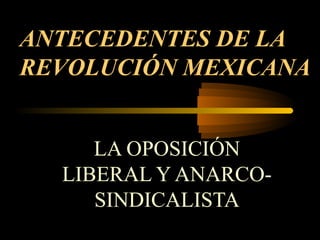 ANTECEDENTES DE LA
REVOLUCIÓN MEXICANA
LA OPOSICIÓN
LIBERAL Y ANARCOSINDICALISTA

 
