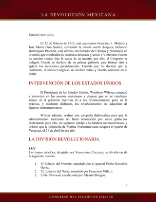 11
Estañol entre otros.
El 22 de febrero de 1913, son asesinados Francisco I. Madero y
José María Pino Suárez, corriendo la misma suerte después, Belisario
Domínguez Palencia, este último, era Senador de Chiapas y pronunció un
discurso que condenaba la violencia desatada y acusó a Victoriano Huerta
de asesino siendo ésta la causa de su muerte, por ello, el Congreso se
indignó. Huerta se deshizo de su primer gabinete para formar otro y
aplazó las elecciones presidenciales. Cuando por fin decidió que se
realizaran, el nuevo Congreso las declaró nulas y Huerta continuó en el
poder.
INTERVENCIÓN DE LOS ESTADOS UNIDOS
El Presidente de los Estados Unidos, Woodrow Wilson, comenzó
a intervenir en los asuntos mexicanos y dispuso que no se vendieran
armas, ni al gobierno huertista ni a los revolucionarios; pero en la
práctica, y mediante disfraces, los revolucionarios las adquirían de
algunos norteamericanos.
Wilson además, realizó una campaña diplomática para que la
administración mexicana no fuera reconocida por otros gobiernos
pretextando para ello, un supuesto ultraje a la bandera norteamericana, y
ordenó que la Infantería de Marina Norteamericana ocupara el puerto de
Veracruz, el 21 de abril de ese año.
LA DIVISIÓN REVOLUCIONARIA
1914
Las tropas rebeldes, dirigidas por Venustiano Carranza, se dividieron de
la siguiente manera:
1. El Ejército del Noreste, mandado por el general Pablo González
Garza;
2. EL Ejército del Norte, mandado por Francisco Villa; y
3. El del Noroeste encabezado por Álvaro Obregón.
 