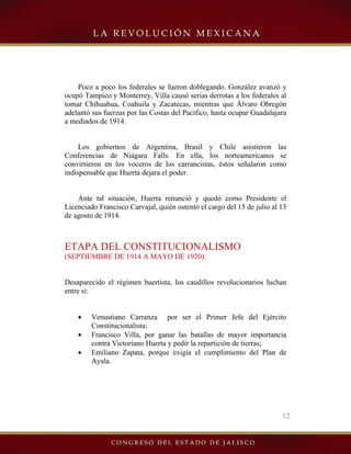12
Poco a poco los federales se fueron doblegando. González avanzó y
ocupó Tampico y Monterrey, Villa causó serias derrotas a los federales al
tomar Chihuahua, Coahuila y Zacatecas, mientras que Álvaro Obregón
adelantó sus fuerzas por las Costas del Pacífico, hasta ocupar Guadalajara
a mediados de 1914.
Los gobiernos de Argentina, Brasil y Chile asistieron las
Conferencias de Niágara Falls. En ella, los norteamericanos se
convirtieron en los voceros de los carrancistas, éstos señalaron como
indispensable que Huerta dejara el poder.
Ante tal situación, Huerta renunció y quedó como Presidente el
Licenciado Francisco Carvajal, quién ostentó el cargo del 15 de julio al 13
de agosto de 1914.
ETAPA DEL CONSTITUCIONALISMO
(SEPTIEMBRE DE 1914 A MAYO DE 1920).
Desaparecido el régimen huertista, los caudillos revolucionarios luchan
entre sí:
• Venustiano Carranza por ser el Primer Jefe del Ejército
Constitucionalista;
• Francisco Villa, por ganar las batallas de mayor importancia
contra Victoriano Huerta y pedir la repartición de tierras;
• Emiliano Zapata, porque exigía el cumplimiento del Plan de
Ayala.
 