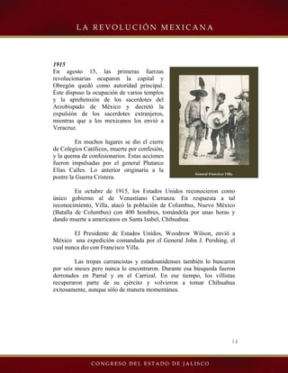 14
General Francisco Villa.
1915
En agosto 15, las primeras fuerzas
revolucionarias ocuparon la capital y
Obregón quedó como autoridad principal.
Éste dispuso la ocupación de varios templos
y la aprehensión de los sacerdotes del
Arzobispado de México y decretó la
expulsión de los sacerdotes extranjeros,
mientras que a los mexicanos los envió a
Veracruz.
En muchos lugares se dio el cierre
de Colegios Católicos, muerte por confesión,
y la quema de confesionarios. Estas acciones
fueron impulsadas por el general Plutarco
Elías Calles. Lo anterior originaría a la
postre la Guerra Cristera.
En octubre de 1915, los Estados Unidos reconocieron como
único gobierno al de Venustiano Carranza. En respuesta a tal
reconocimiento, Villa, atacó la población de Columbus, Nuevo México
(Batalla de Columbus) con 400 hombres, tomándola por unas horas y
dando muerte a americanos en Santa Isabel, Chihuahua.
El Presidente de Estados Unidos, Woodrow Wilson, envió a
México una expedición comandada por el General John J. Pershing, el
cual nunca dio con Francisco Villa.
Las tropas carrancistas y estadounidenses también lo buscaron
por seis meses pero nunca lo encontraron. Durante esa búsqueda fueron
derrotados en Parral y en el Carrizal. En ese tiempo, los villistas
recuperaron parte de su ejército y volvieron a tomar Chihuahua
exitosamente, aunque sólo de manera momentánea.
 