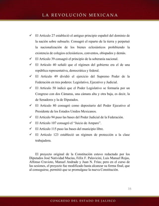 16
9 El Artículo 27 estableció el antiguo principio español del dominio de
la nación sobre subsuelo. Consagró el reparto de la tierra y perpetuó
la nacionalización de los bienes eclesiásticos prohibiendo la
existencia de colegios eclesiásticos, conventos, obispados y demás.
9 El Artículo 39 consagró el principio de la soberanía nacional.
9 El Artículo 40 señaló que el régimen del gobierno era el de una
república representativa, democrática y federal.
9 El Artículo 49 dividió el ejercicio del Supremo Poder de la
Federación en tres poderes: Legislativo, Ejecutivo y Judicial.
9 El Artículo 50 indicó que el Poder Legislativo se formaría por un
Congreso con dos Cámaras, una cámara alta y otra baja, es decir, la
de Senadores y la de Diputados.
9 El Artículo 80 consagró como depositario del Poder Ejecutivo al
Presidente de los Estados Unidos Mexicanos.
9 El Artículo 94 puso las bases del Poder Judicial de la Federación.
9 El Artículo 107 consagró el “Juicio de Amparo”.
9 El Artículo 115 puso las bases del municipio libre.
9 El Artículo 123 estableció un régimen de protección a la clase
trabajadora.
El proyecto original de la Constitución estuvo redactado por los
Diputados José Natividad Macías, Félix F. Palavicini, Luis Manuel Rojas,
Alfonso Cravioto, Manuel Andrade y Juan N. Frías; pero en el curso de
las sesiones, el proyecto fue modificado hasta alcanzar su forma final, que
al conseguirse, permitió que se promulgase la nueva Constitución.
 