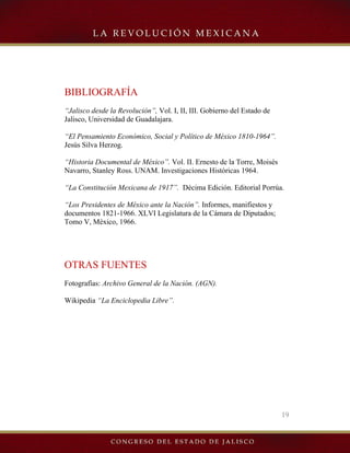 19
BIBLIOGRAFÍA
“Jalisco desde la Revolución”, Vol. I, II, III. Gobierno del Estado de
Jalisco, Universidad de Guadalajara.
“El Pensamiento Económico, Social y Político de México 1810-1964”.
Jesús Silva Herzog.
“Historia Documental de México”. Vol. II. Ernesto de la Torre, Moisés
Navarro, Stanley Ross. UNAM. Investigaciones Históricas 1964.
“La Constitución Mexicana de 1917”. Décima Edición. Editorial Porrúa.
“Los Presidentes de México ante la Nación”. Informes, manifiestos y
documentos 1821-1966. XLVI Legislatura de la Cámara de Diputados;
Tomo V, México, 1966.
OTRAS FUENTES
Fotografías: Archivo General de la Nación. (AGN).
Wikipedia “La Enciclopedia Libre”.
 