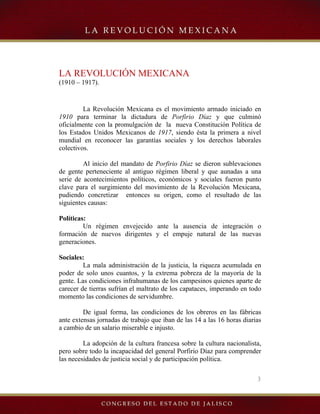 3
LA REVOLUCIÓN MEXICANA
(1910 – 1917).
La Revolución Mexicana es el movimiento armado iniciado en
1910 para terminar la dictadura de Porfirio Díaz y que culminó
oficialmente con la promulgación de la nueva Constitución Política de
los Estados Unidos Mexicanos de 1917, siendo ésta la primera a nivel
mundial en reconocer las garantías sociales y los derechos laborales
colectivos.
Al inicio del mandato de Porfirio Díaz se dieron sublevaciones
de gente perteneciente al antiguo régimen liberal y que aunadas a una
serie de acontecimientos políticos, económicos y sociales fueron punto
clave para el surgimiento del movimiento de la Revolución Mexicana,
pudiendo concretizar entonces su origen, como el resultado de las
siguientes causas:
Políticas:
Un régimen envejecido ante la ausencia de integración o
formación de nuevos dirigentes y el empuje natural de las nuevas
generaciones.
Sociales:
La mala administración de la justicia, la riqueza acumulada en
poder de solo unos cuantos, y la extrema pobreza de la mayoría de la
gente. Las condiciones infrahumanas de los campesinos quienes aparte de
carecer de tierras sufrían el maltrato de los capataces, imperando en todo
momento las condiciones de servidumbre.
De igual forma, las condiciones de los obreros en las fábricas
ante extensas jornadas de trabajo que iban de las 14 a las 16 horas diarias
a cambio de un salario miserable e injusto.
La adopción de la cultura francesa sobre la cultura nacionalista,
pero sobre todo la incapacidad del general Porfirio Díaz para comprender
las necesidades de justicia social y de participación política.
 