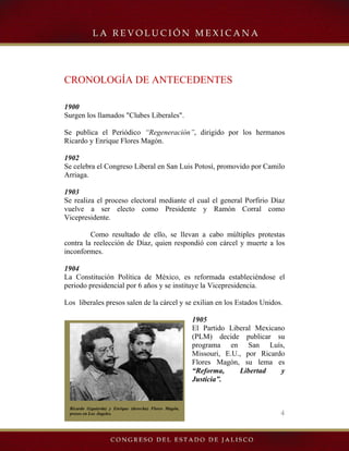 4
Ricardo (izquierda) y Enrique (derecha) Flores Magón,
presos en Los Ángeles.
CRONOLOGÍA DE ANTECEDENTES
1900
Surgen los llamados "Clubes Liberales".
Se publica el Periódico “Regeneración”, dirigido por los hermanos
Ricardo y Enrique Flores Magón.
1902
Se celebra el Congreso Liberal en San Luis Potosí, promovido por Camilo
Arriaga.
1903
Se realiza el proceso electoral mediante el cual el general Porfirio Díaz
vuelve a ser electo como Presidente y Ramón Corral como
Vicepresidente.
Como resultado de ello, se llevan a cabo múltiples protestas
contra la reelección de Díaz, quien respondió con cárcel y muerte a los
inconformes.
1904
La Constitución Política de México, es reformada estableciéndose el
periodo presidencial por 6 años y se instituye la Vicepresidencia.
Los liberales presos salen de la cárcel y se exilian en los Estados Unidos.
1905
El Partido Liberal Mexicano
(PLM) decide publicar su
programa en San Luís,
Missouri, E.U., por Ricardo
Flores Magón, su lema es
“Reforma, Libertad y
Justicia”.
 