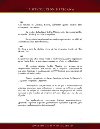 5
1906
Los mineros de Cananea, Sonora, demandan iguales salarios para
extranjeros y mexicanos.
Se produce la huelga de la Cía. Minera. Miles de obreros textiles
de Puebla, Orizaba y Tlaxcala la respaldan.
Se organizan las primeras insurrecciones promovidas por el PLM
contra la dictadura de Porfirio Díaz.
1907
Se lleva a cabo la rebelión obrera de las compañías textiles de Río
Blanco, Ver.
1908
Se emprende una labor crítica contra el positivismo educativo implantado
desde Benito Juárez y sostenido como doctrina oficial por el Porfiriato.
El poblano Aquiles Serdán Alatriste con algunos otros
simpatizantes fundan el Club Político “Luz y Progreso”, conociendo en
ese año a Francisco I. Madero, quien en 1909 lo invitó a que se afiliara al
Partido Antirreeleccionista.
Díaz es entrevistado por James Creelman, redactor del Pearson´s
Magazine, y expresa a Creelman:
“He esperado con paciencia el día en que el pueblo mexicano
estuviera preparado para seleccionar y cambiar su gobierno en cada
elección, sin peligro de revoluciones armadas, sin perjudicar el crédito
nacional y sin estorbar el progreso del país. Creo que ese día ha
llegado…….”
Sus declaraciones provocaron distintos cuestionamientos:
¿pretendía seguir en el poder?, ¿convenía que siguiera en el poder?, ¿era
necesario realizar cambios determinantes?.
 