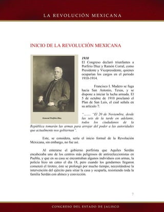 7
General Porfirio Díaz.
INICIO DE LA REVOLUCIÓN MEXICANA
1910
El Congreso declaró triunfantes a
Porfirio Díaz y Ramón Corral, como
Presidente y Vicepresidente, quienes
ocuparían los cargos en el periodo
1910-1914.
Francisco I. Madero se fuga
hacia San Antonio, Texas, y se
dispone a iniciar la lucha armada. El
5 de octubre de 1910 proclamó el
Plan de San Luis, el cual señala en
su artículo 7:
“……. “El 20 de Noviembre, desde
las seis de la tarde en adelante,
todos los ciudadanos de la
República tomarán las armas para arrojar del poder a las autoridades
que actualmente nos gobiernan”.
Este, se considera, sería el inicio formal de la Revolución
Mexicana, sin embargo, no fue así.
Al enterarse el gobierno porfirista que Aquiles Serdán
encabezaba uno de los centros más peligrosos de antireeleccionistas en
Puebla, y que en su casa se encontraban algunos individuos con armas, la
policía hizo un cateo el día 18, pero cuando los gendarmes llegaron
comenzó el tiroteo, éste se prolongó por mucho tiempo, necesitándose la
intervención del ejército para sitiar la casa y ocuparla, resistiendo toda la
familia Serdán con ahínco y convicción.
 