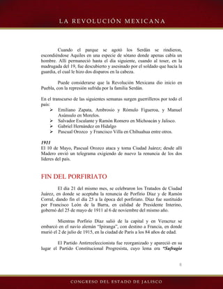 8
Cuando el parque se agotó los Serdán se rindieron,
escondiéndose Aquiles en una especie de sótano donde apenas cabía un
hombre. Allí permaneció hasta el día siguiente, cuando al toser, en la
madrugada del 19, fue descubierto y asesinado por el soldado que hacía la
guardia, el cual le hizo dos disparos en la cabeza.
Puede considerarse que la Revolución Mexicana dio inicio en
Puebla, con la represión sufrida por la familia Serdán.
En el transcurso de las siguientes semanas surgen guerrilleros por todo el
país:
¾ Emiliano Zapata, Ambrosio y Rómulo Figueroa, y Manuel
Asúnsulo en Morelos.
¾ Salvador Escalante y Ramón Romero en Michoacán y Jalisco.
¾ Gabriel Hernández en Hidalgo
¾ Pascual Orozco y Francisco Villa en Chihuahua entre otros.
1911
El 10 de Mayo, Pascual Orozco ataca y toma Ciudad Juárez; desde allí
Madero envió un telegrama exigiendo de nuevo la renuncia de los dos
líderes del país.
FIN DEL PORFIRIATO
El día 21 del mismo mes, se celebraron los Tratados de Ciudad
Juárez, en donde se aceptaba la renuncia de Porfirio Díaz y de Ramón
Corral, dando fin el día 25 a la época del porfiriato. Díaz fue sustituido
por Francisco León de la Barra, en calidad de Presidente Interino,
gobernó del 25 de mayo de 1911 al 6 de noviembre del mismo año.
Mientras Porfirio Díaz salió de la capital y en Veracruz se
embarcó en el navío alemán “Ipiranga”, con destino a Francia, en donde
murió el 2 de julio de 1915, en la ciudad de París a los 84 años de edad.
El Partido Antirreeleccionista fue reorganizado y apareció en su
lugar el Partido Constitucional Progresista, cuyo lema era “Sufragio
 