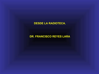 DESDE LA RADIOTECA.
DR. FRANCISCO REYES LARA
 