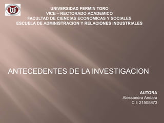 UNIVERSIDAD FERMIN TORO
VICE – RECTORADO ACADEMICO
FACULTAD DE CIENCIAS ECONOMICAS Y SOCIALES
ESCUELA DE ADMINISTRACION Y RELACIONES INDUSTRIALES
ANTECEDENTES DE LA INVESTIGACION
AUTORA
Alessandra Andara
C.I: 21505873
 