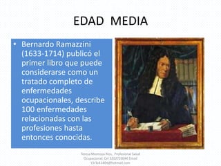 EDAD  MEDIABernardo Ramazzini (1633-1714) publicó el primer libro que puede considerarse como un tratado completo de enfermedades ocupacionales, describe 100 enfermedades relacionadas con las profesiones hasta entonces conocidas.Teresa Montoya Ríos,  Profesional Salud Ocupacional, Cel 3202720046 Email t3r3s41404@hotmail.com