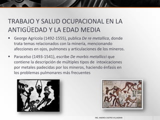 TRABAJO Y SALUD OCUPACIONAL EN LA
ANTIGÜEDAD Y LA EDAD MEDIA
 George Agrícola (1492-1555), publica De re metallica, donde
trata temas relacionados con la minería, mencionando
afecciones en ojos, pulmones y articulaciones de los mineros.
 Paracelso (1493-1541), escribe De morbis metallicci que
contiene la descripción de múltiples tipos de intoxicaciones
por metales padecidas por los mineros, haciendo énfasis en
los problemas pulmonares más frecuentes

ING. ANDRES CASTRO VILLAGRAN

 