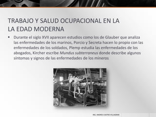 TRABAJO Y SALUD OCUPACIONAL EN LA
LA EDAD MODERNA
 Durante el siglo XVII aparecen estudios como los de Glauber que analiza
las enfermedades de los marinos, Porcio y Secreta hacen lo propio con las
enfermedades de los soldados, Plemp estudia las enfermedades de los
abogados, Kircher escribe Mundus subterraneus donde describe algunos
síntomas y signos de las enfermedades de los mineros

ING. ANDRES CASTRO VILLAGRAN

 