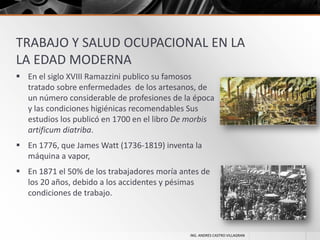 TRABAJO Y SALUD OCUPACIONAL EN LA
LA EDAD MODERNA
 En el siglo XVIII Ramazzini publico su famosos
tratado sobre enfermedades de los artesanos, de
un número considerable de profesiones de la época
y las condiciones higiénicas recomendables Sus
estudios los publicó en 1700 en el libro De morbis
artificum diatriba.
 En 1776, que James Watt (1736-1819) inventa la
máquina a vapor,
 En 1871 el 50% de los trabajadores moría antes de
los 20 años, debido a los accidentes y pésimas
condiciones de trabajo.

ING. ANDRES CASTRO VILLAGRAN

 