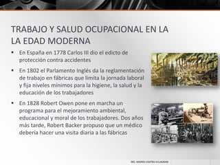 TRABAJO Y SALUD OCUPACIONAL EN LA
LA EDAD MODERNA
 En España en 1778 Carlos III dio el edicto de
protección contra accidentes
 En 1802 el Parlamento Inglés da la reglamentación
de trabajo en fábricas que limita la jornada laboral
y fija niveles mínimos para la higiene, la salud y la
educación de los trabajadores
 En 1828 Robert Owen pone en marcha un
programa para el mejoramiento ambiental,
educacional y moral de los trabajadores. Dos años
más tarde, Robert Backer propuso que un médico
debería hacer una visita diaria a las fábricas

ING. ANDRES CASTRO VILLAGRAN

 