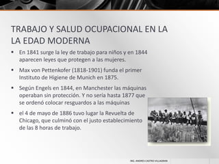 TRABAJO Y SALUD OCUPACIONAL EN LA
LA EDAD MODERNA
 En 1841 surge la ley de trabajo para niños y en 1844
aparecen leyes que protegen a las mujeres.
 Max von Pettenkofer (1818-1901) funda el primer
Instituto de Higiene de Munich en 1875.
 Según Engels en 1844, en Manchester las máquinas
operaban sin protección. Y no sería hasta 1877 que
se ordenó colocar resguardos a las máquinas
 el 4 de mayo de 1886 tuvo lugar la Revuelta de
Chicago, que culminó con el justo establecimiento
de las 8 horas de trabajo.

ING. ANDRES CASTRO VILLAGRAN

 