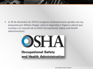 el 29 de diciembre de 1970 el congreso norteamericano aprobó una Ley
propuesta por William Steiger sobre la Seguridad e Higiene Laboral que
condujo a la creación de la OSHA (Occupational, Safety and Health
Administration)

ING. ANDRES CASTRO VILLAGRAN

 