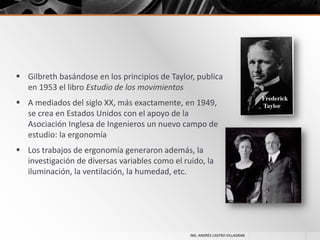  Gilbreth basándose en los principios de Taylor, publica
en 1953 el libro Estudio de los movimientos
 A mediados del siglo XX, más exactamente, en 1949,
se crea en Estados Unidos con el apoyo de la
Asociación Inglesa de Ingenieros un nuevo campo de
estudio: la ergonomía
 Los trabajos de ergonomía generaron además, la
investigación de diversas variables como el ruido, la
iluminación, la ventilación, la humedad, etc.

ING. ANDRES CASTRO VILLAGRAN

 