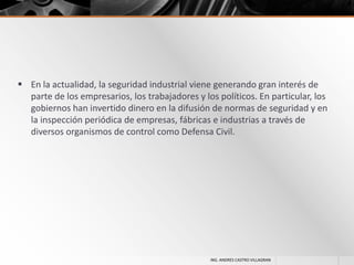  En la actualidad, la seguridad industrial viene generando gran interés de
parte de los empresarios, los trabajadores y los políticos. En particular, los
gobiernos han invertido dinero en la difusión de normas de seguridad y en
la inspección periódica de empresas, fábricas e industrias a través de
diversos organismos de control como Defensa Civil.

ING. ANDRES CASTRO VILLAGRAN

 