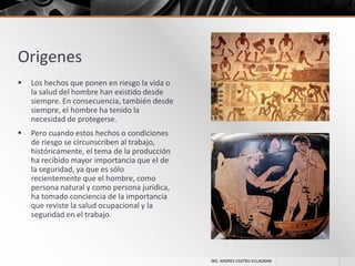 Origenes


Los hechos que ponen en riesgo la vida o
la salud del hombre han existido desde
siempre. En consecuencia, también desde
siempre, el hombre ha tenido la
necesidad de protegerse.



Pero cuando estos hechos o condiciones
de riesgo se circunscriben al trabajo,
históricamente, el tema de la producción
ha recibido mayor importancia que el de
la seguridad, ya que es sólo
recientemente que el hombre, como
persona natural y como persona jurídica,
ha tomado conciencia de la importancia
que reviste la salud ocupacional y la
seguridad en el trabajo.

ING. ANDRES CASTRO VILLAGRAN

 